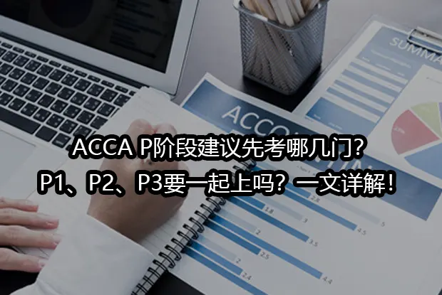 ACCA P阶段建议先考哪几门？P1、P2、P3要一起上吗？一文详解！