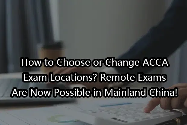 How to Choose or Change ACCA Exam Locations? Remote Exams Are Now Possible in Mainland China!