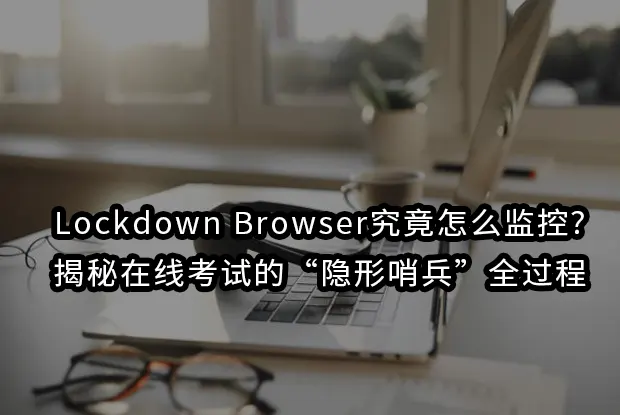 Lockdown Browser究竟怎么监控?揭秘在线考试的“隐形哨兵”全过程